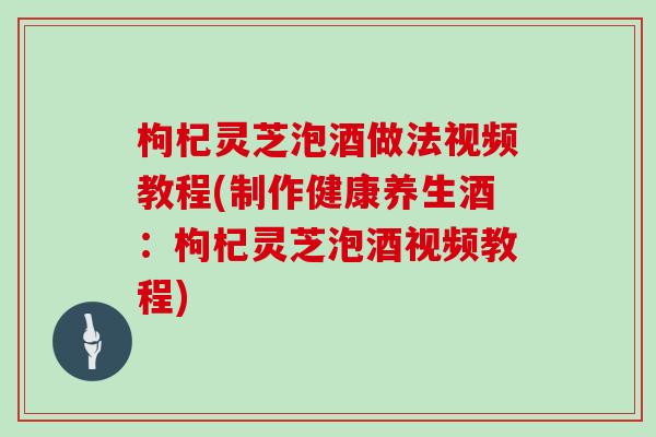 枸杞灵芝泡酒做法视频教程(制作健康养生酒：枸杞灵芝泡酒视频教程)