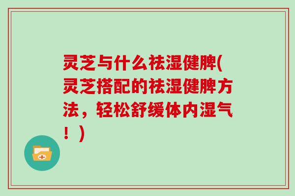 灵芝与什么祛湿健脾(灵芝搭配的祛湿健脾方法，轻松舒缓体内湿气！)