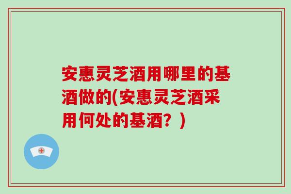 安惠灵芝酒用哪里的基酒做的(安惠灵芝酒采用何处的基酒？)