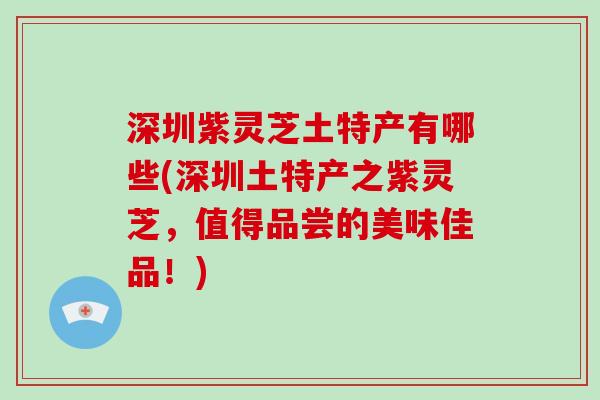 深圳紫灵芝土特产有哪些(深圳土特产之紫灵芝，值得品尝的美味佳品！)