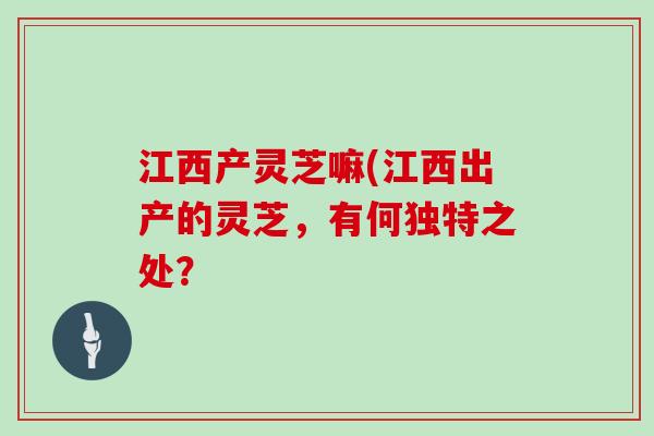 江西产灵芝嘛(江西出产的灵芝，有何独特之处？