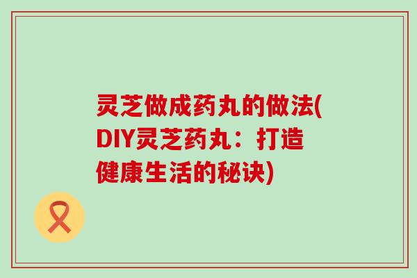 灵芝做成药丸的做法(DIY灵芝药丸：打造健康生活的秘诀)