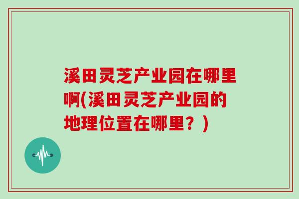 溪田灵芝产业园在哪里啊(溪田灵芝产业园的地理位置在哪里？)