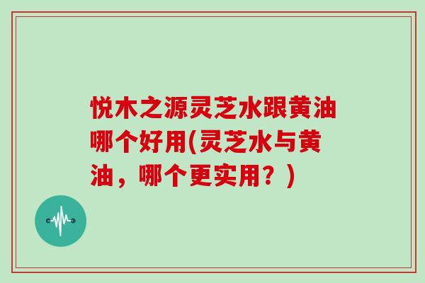 悦木之源灵芝水跟黄油哪个好用(灵芝水与黄油，哪个更实用？)