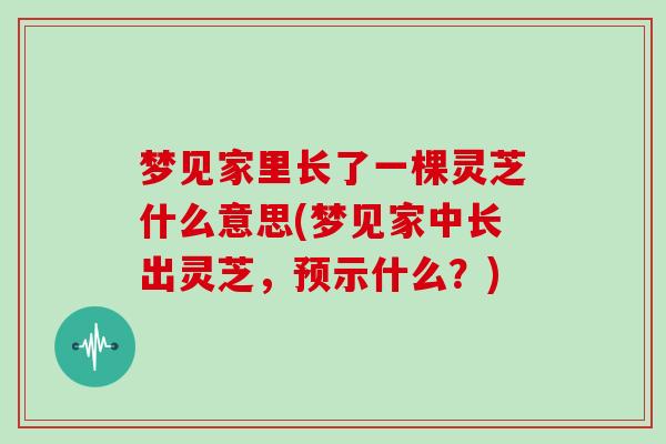 梦见家里长了一棵灵芝什么意思(梦见家中长出灵芝，预示什么？)