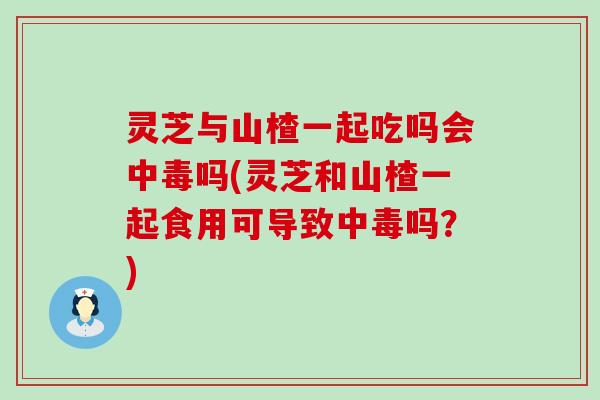 灵芝与山楂一起吃吗会中毒吗(灵芝和山楂一起食用可导致中毒吗？)