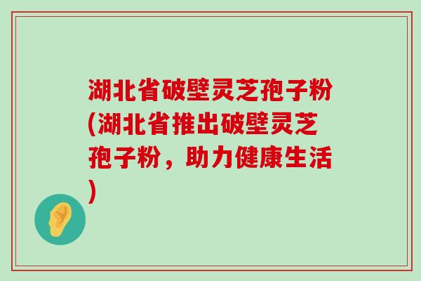 湖北省破壁灵芝孢子粉(湖北省推出破壁灵芝孢子粉，助力健康生活)