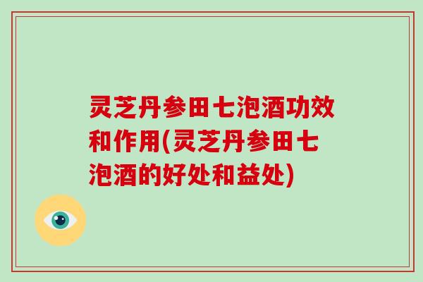 灵芝丹参田七泡酒功效和作用(灵芝丹参田七泡酒的好处和益处)