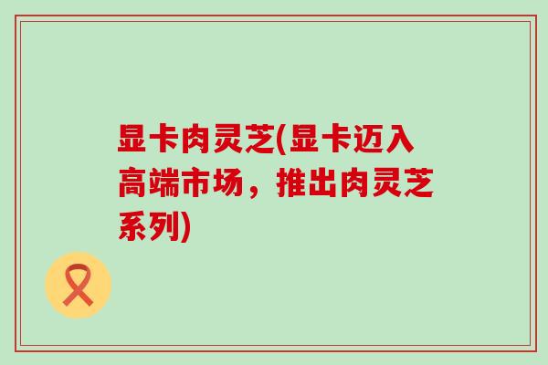 显卡肉灵芝(显卡迈入高端市场，推出肉灵芝系列)