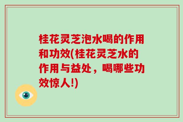 桂花灵芝泡水喝的作用和功效(桂花灵芝水的作用与益处，喝哪些功效惊人!)