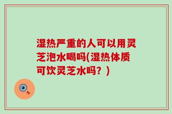 湿热严重的人可以用灵芝泡水喝吗(湿热体质可饮灵芝水吗？)