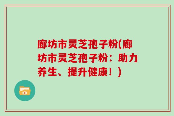 廊坊市灵芝孢子粉(廊坊市灵芝孢子粉：助力养生、提升健康！)