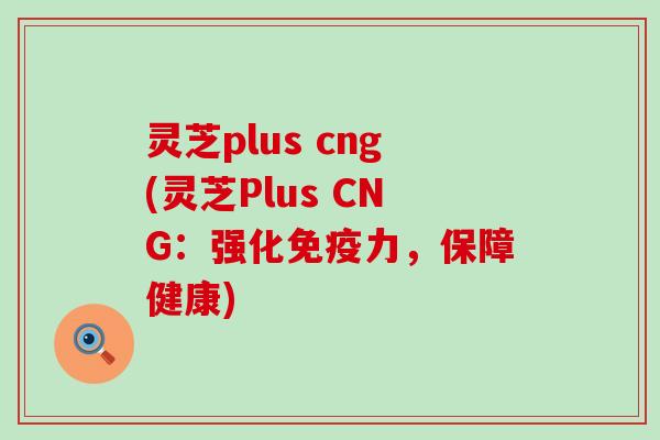 灵芝plus cng(灵芝Plus CNG：强化免疫力，保障健康)