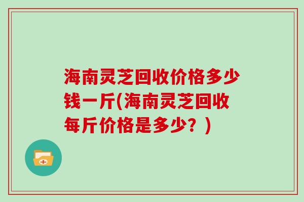 海南灵芝回收价格多少钱一斤(海南灵芝回收每斤价格是多少？)