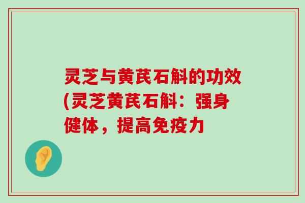 灵芝与黄芪石斛的功效(灵芝黄芪石斛：强身健体，提高免疫力