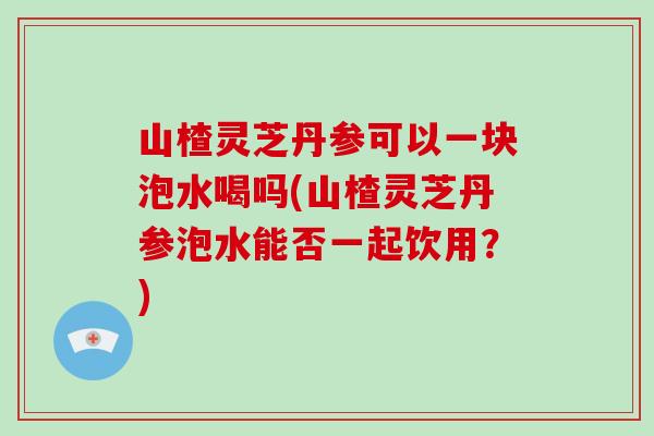 山楂灵芝丹参可以一块泡水喝吗(山楂灵芝丹参泡水能否一起饮用？)