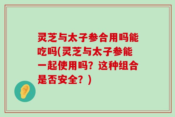 灵芝与太子参合用吗能吃吗(灵芝与太子参能一起使用吗？这种组合是否安全？)