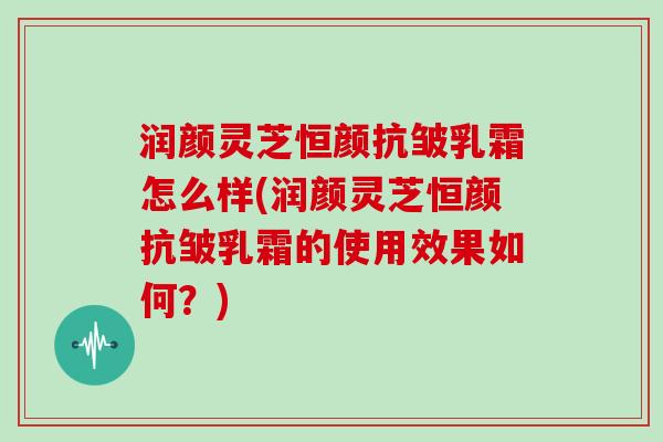 润颜灵芝恒颜抗皱乳霜怎么样(润颜灵芝恒颜抗皱乳霜的使用效果如何？)