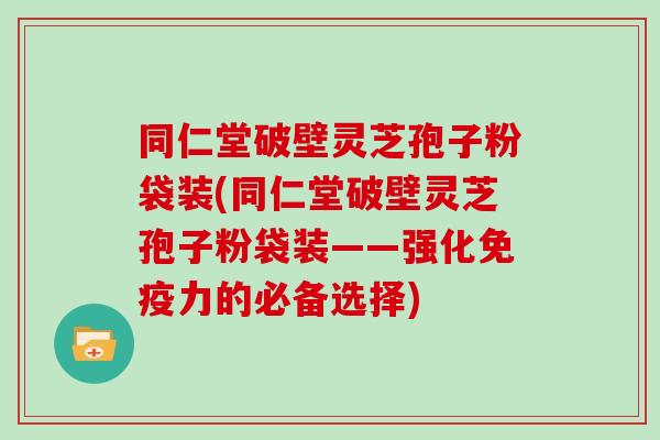 同仁堂破壁灵芝孢子粉袋装(同仁堂破壁灵芝孢子粉袋装——强化免疫力的必备选择)