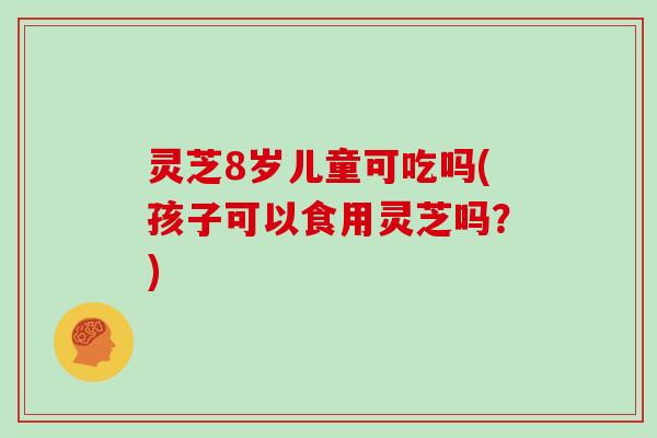 灵芝8岁儿童可吃吗(孩子可以食用灵芝吗？)