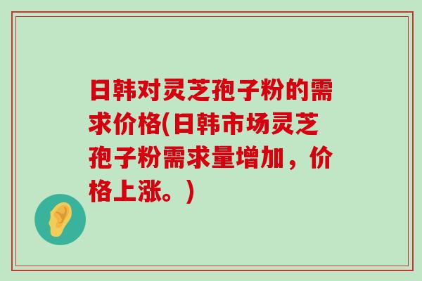 日韩对灵芝孢子粉的需求价格(日韩市场灵芝孢子粉需求量增加，价格上涨。)