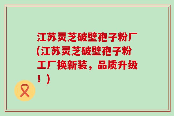 江苏灵芝破壁孢子粉厂(江苏灵芝破壁孢子粉工厂换新装，品质升级！)