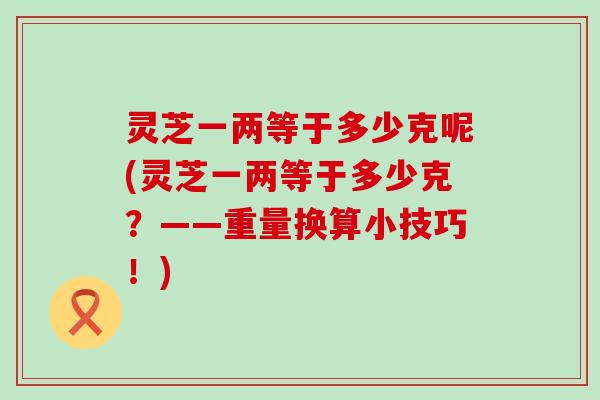 灵芝一两等于多少克呢(灵芝一两等于多少克？——重量换算小技巧！)