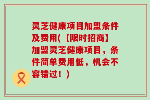 灵芝健康项目加盟条件及费用(【限时招商】加盟灵芝健康项目，条件简单费用低，机会不容错过！)