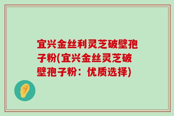 宜兴金丝利灵芝破壁孢子粉(宜兴金丝灵芝破壁孢子粉：优质选择)