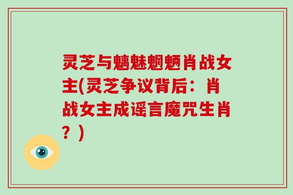 灵芝与魑魅魍魉肖战女主(灵芝争议背后：肖战女主成谣言魔咒生肖？)