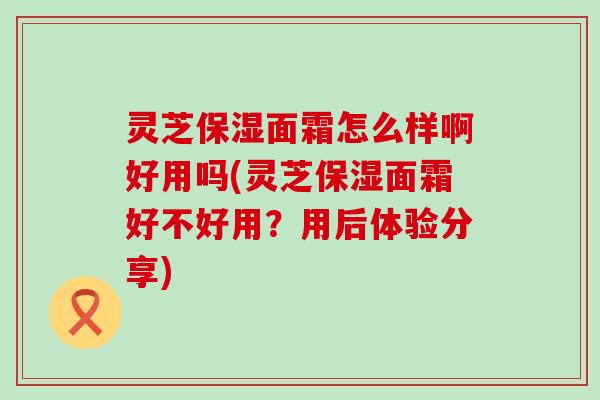 灵芝保湿面霜怎么样啊好用吗(灵芝保湿面霜好不好用？用后体验分享)