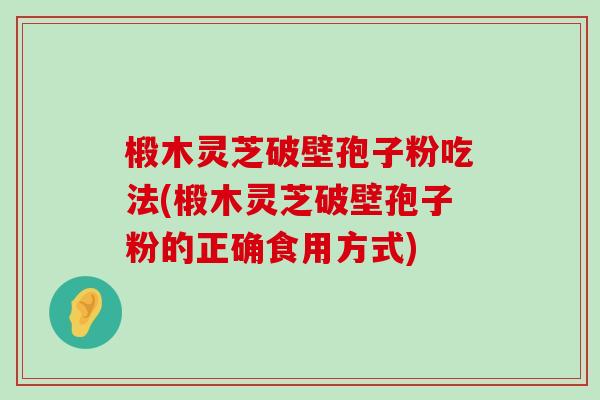 椴木灵芝破壁孢子粉吃法(椴木灵芝破壁孢子粉的正确食用方式)