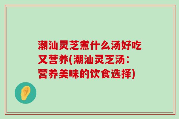 潮汕灵芝煮什么汤好吃又营养(潮汕灵芝汤：营养美味的饮食选择)