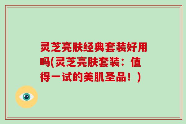 灵芝亮肤经典套装好用吗(灵芝亮肤套装：值得一试的美肌圣品！)