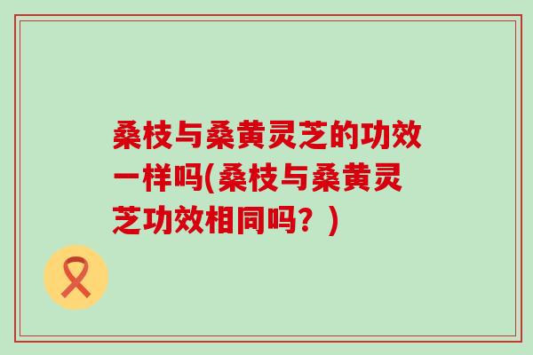 桑枝与桑黄灵芝的功效一样吗(桑枝与桑黄灵芝功效相同吗？)