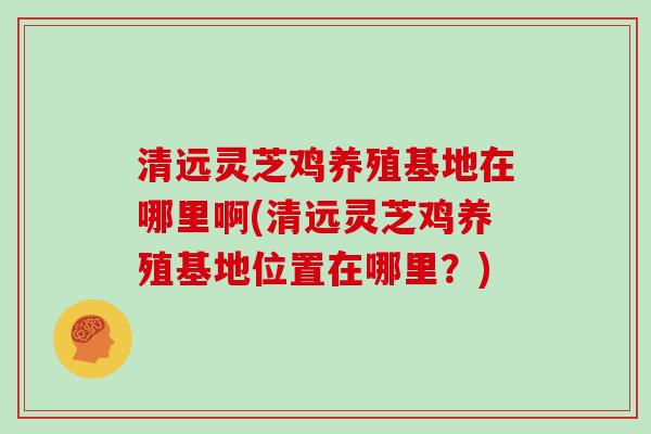 清远灵芝鸡养殖基地在哪里啊(清远灵芝鸡养殖基地位置在哪里？)