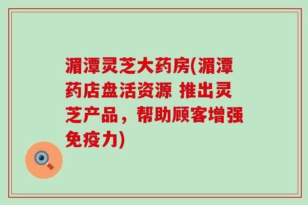 湄潭灵芝大药房(湄潭药店盘活资源 推出灵芝产品，帮助顾客增强免疫力)