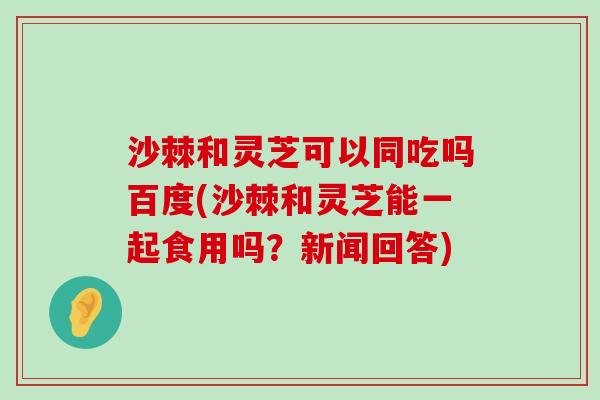 沙棘和灵芝可以同吃吗百度(沙棘和灵芝能一起食用吗？新闻回答)