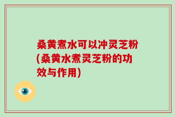 桑黄煮水可以冲灵芝粉(桑黄水煮灵芝粉的功效与作用)