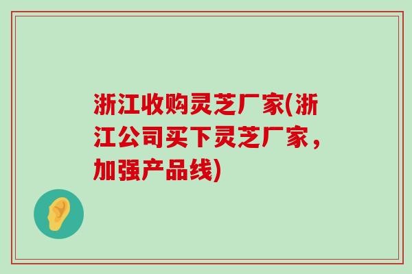 浙江收购灵芝厂家(浙江公司买下灵芝厂家，加强产品线)