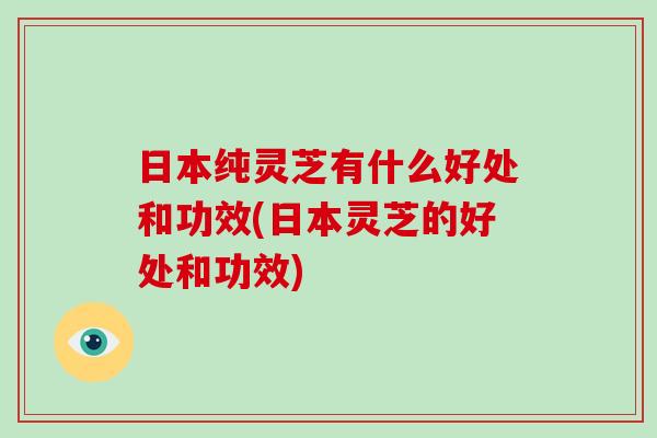 日本纯灵芝有什么好处和功效(日本灵芝的好处和功效)