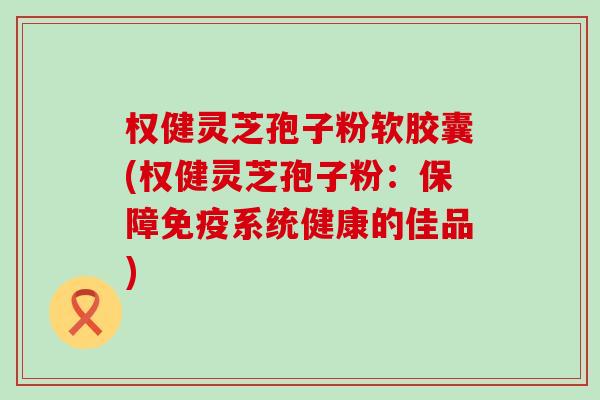 权健灵芝孢子粉软胶囊(权健灵芝孢子粉：保障免疫系统健康的佳品)