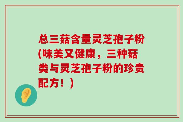 总三菇含量灵芝孢子粉(味美又健康，三种菇类与灵芝孢子粉的珍贵配方！)