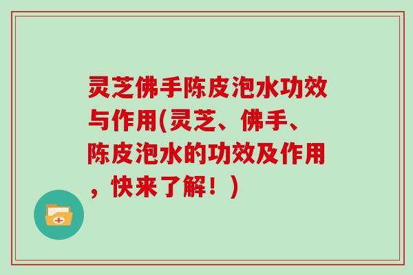 灵芝佛手陈皮泡水功效与作用(灵芝、佛手、陈皮泡水的功效及作用，快来了解！)