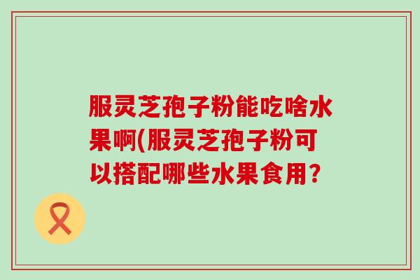 服灵芝孢子粉能吃啥水果啊(服灵芝孢子粉可以搭配哪些水果食用？