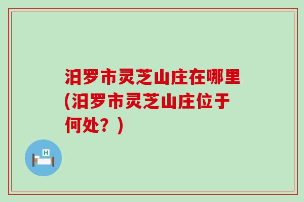 汨罗市灵芝山庄在哪里(汨罗市灵芝山庄位于何处？)