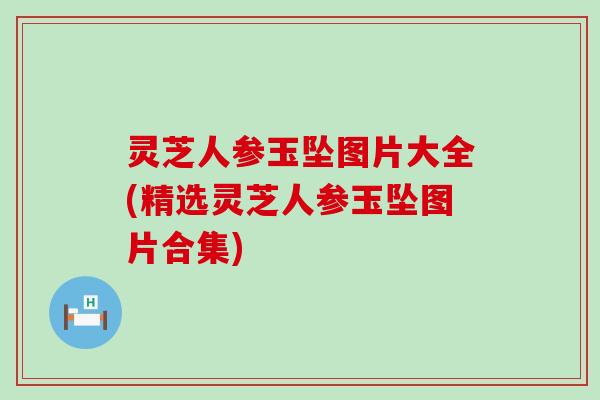 灵芝人参玉坠图片大全(精选灵芝人参玉坠图片合集)