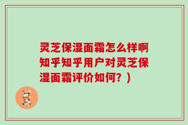 灵芝保湿面霜怎么样啊知乎知乎用户对灵芝保湿面霜评价如何？)