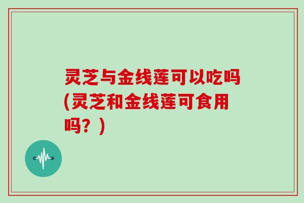 灵芝与金线莲可以吃吗(灵芝和金线莲可食用吗？)