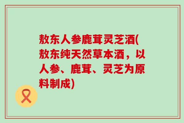 敖东人参鹿茸灵芝酒(敖东纯天然草本酒，以人参、鹿茸、灵芝为原料制成)